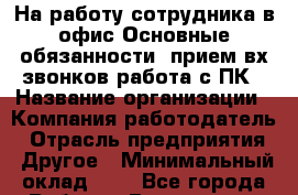 На работу сотрудника в офис Основные обязанности :прием вх звонков работа с ПК › Название организации ­ Компания-работодатель › Отрасль предприятия ­ Другое › Минимальный оклад ­ 1 - Все города Работа » Вакансии   . Московская обл.,Долгопрудный г.